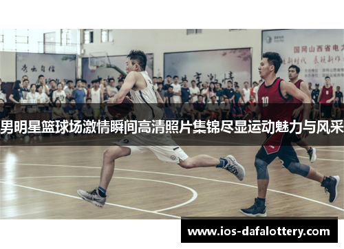 男明星篮球场激情瞬间高清照片集锦尽显运动魅力与风采
