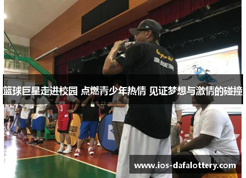 篮球巨星走进校园 点燃青少年热情 见证梦想与激情的碰撞